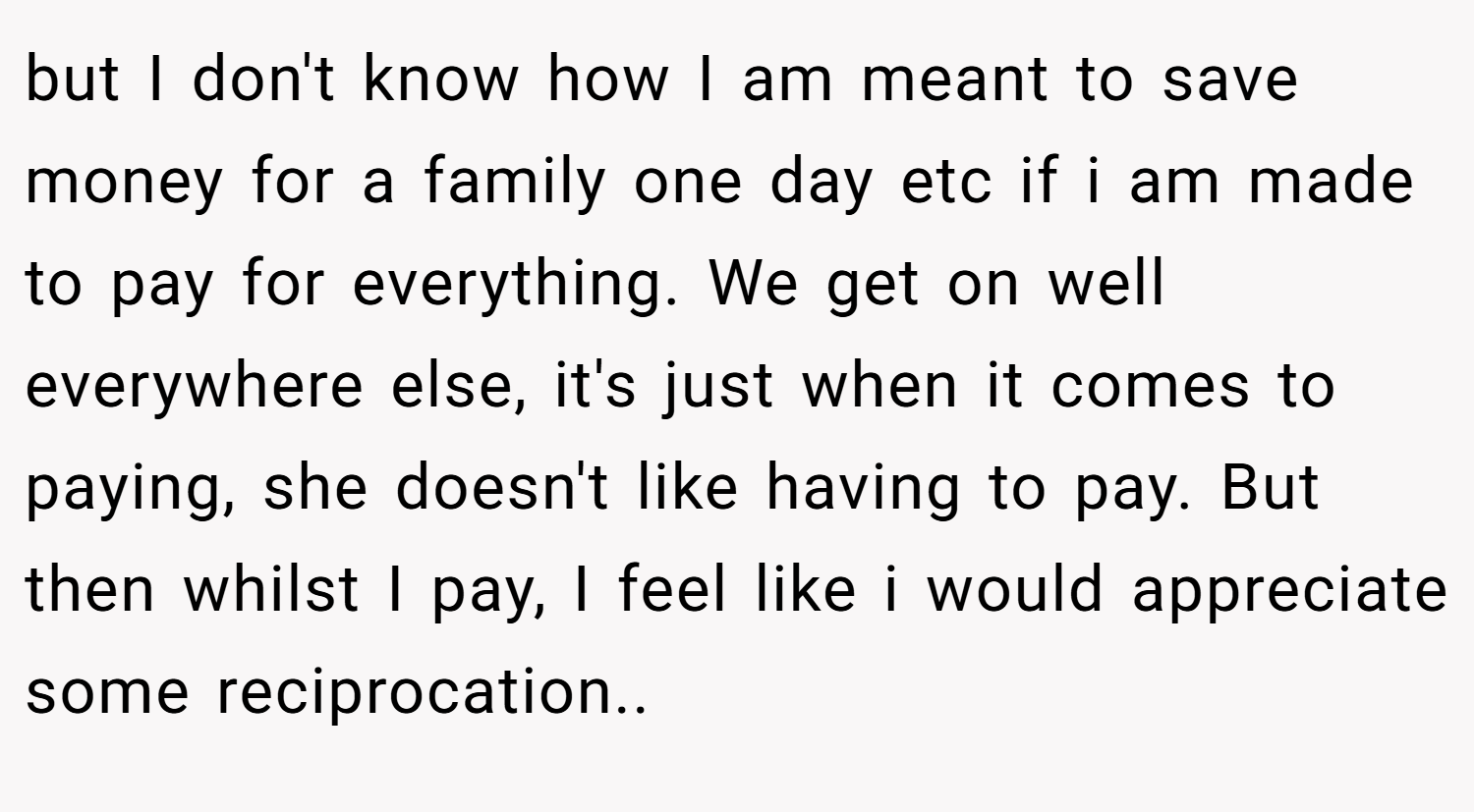 but I don't know how I am meant to save money for a family one day etc if i am made to pay for everything. We get on well everywhere else, it's just when it comes to paying, she doesn't like having to pay. But then whilst I pay, I feel like i would appreciate some reciprocation..