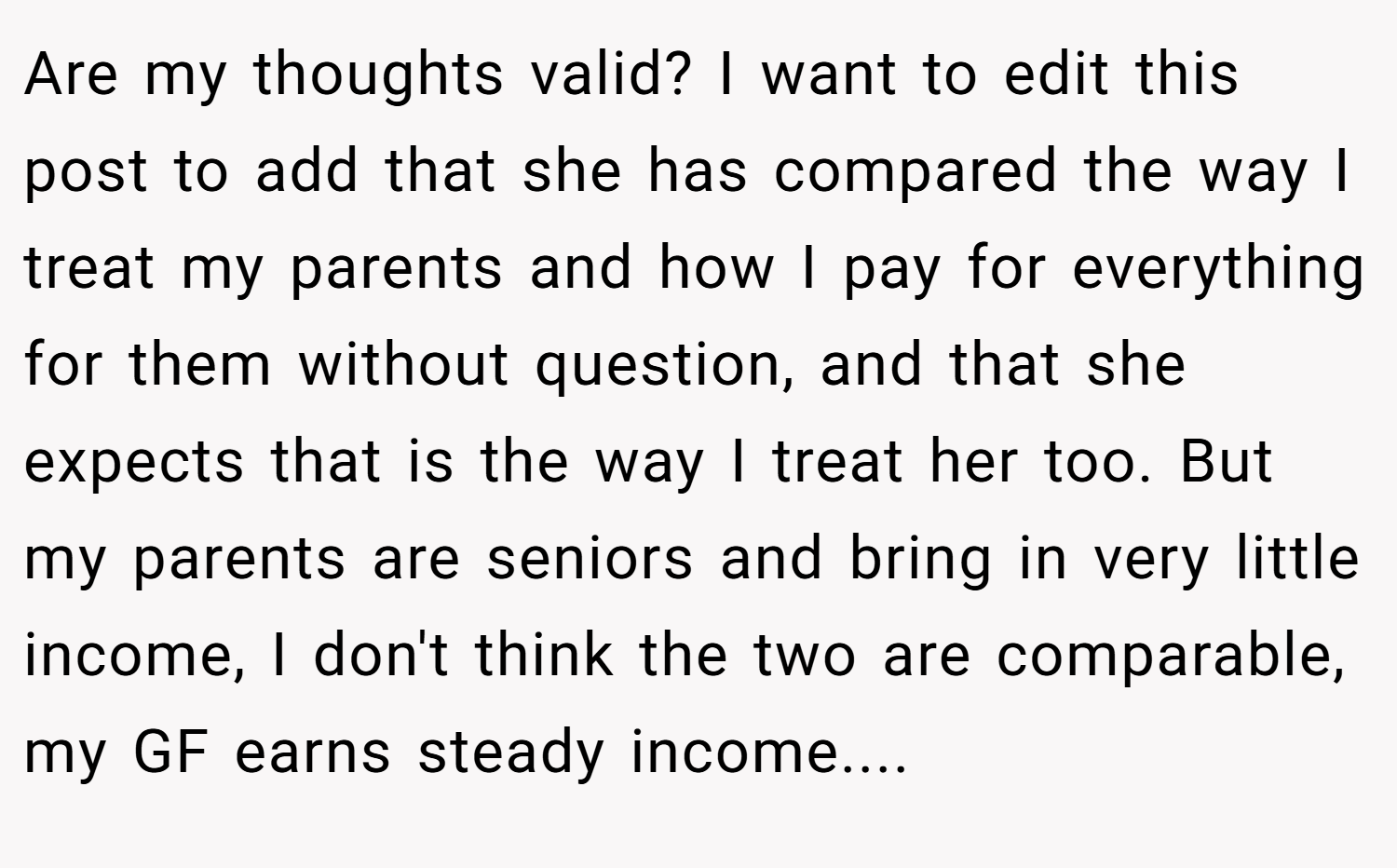 Are my thoughts valid? I want to edit this post to add that she has compared the way I treat my parents and how I pay for everything for them without question, and that she expects that is the way I treat her too. But my parents are seniors and bring in very little income, I don't think the two are comparable, my GF earns steady income.... 