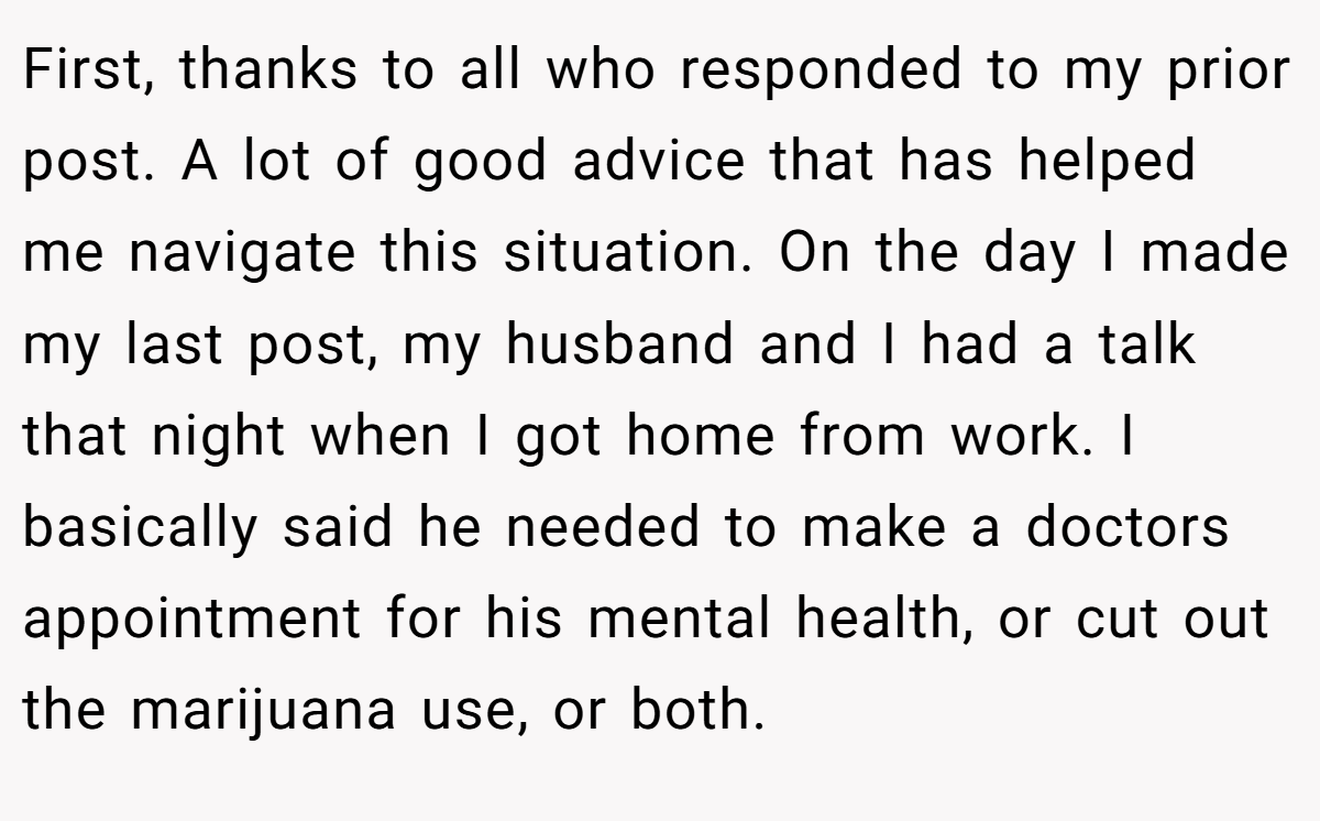 First, thanks to all who responded to my prior post. A lot of good advice that has helped me navigate this situation. On the day I made my last post, my husband and I had a talk that night when I got home from work. I basically said he needed to make a doctors appointment for his mental health, or cut out the marijuana use, or both.