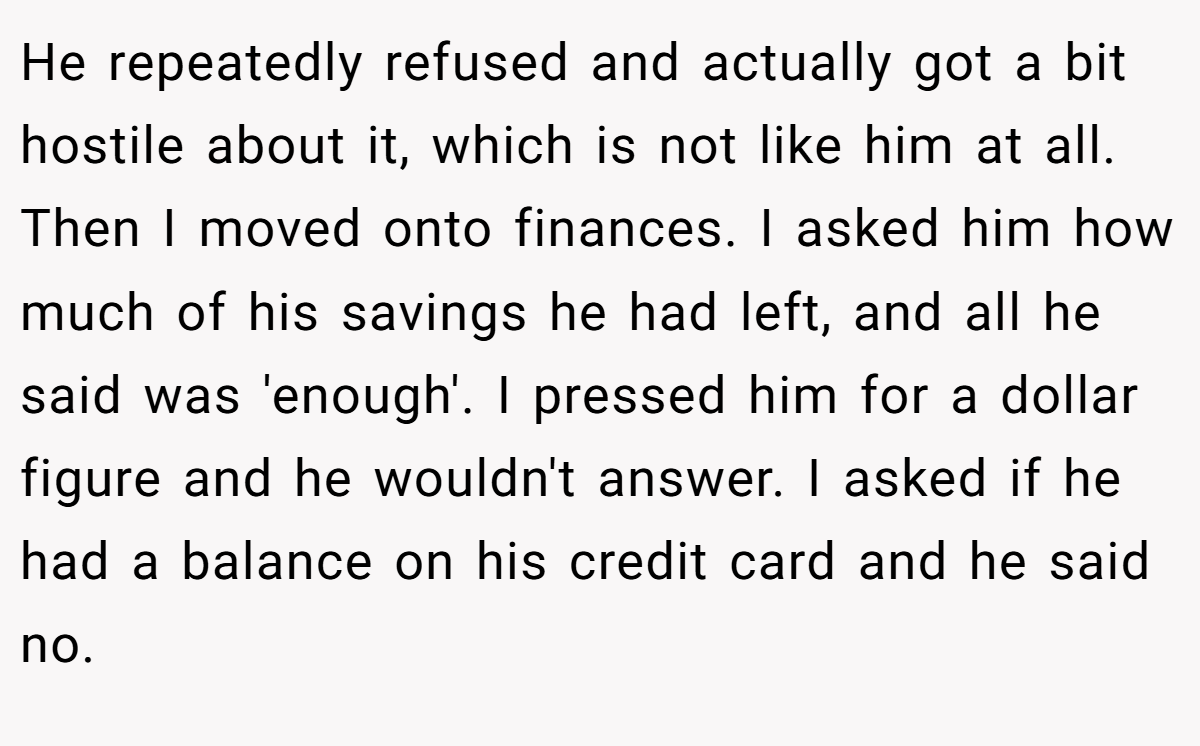 He repeatedly refused and actually got a bit hostile about it, which is not like him at all. Then I moved onto finances. I asked him how much of his savings he had left, and all he said was 'enough'. I pressed him for a dollar figure and he wouldn't answer. I asked if he had a balance on his credit card and he said no.
