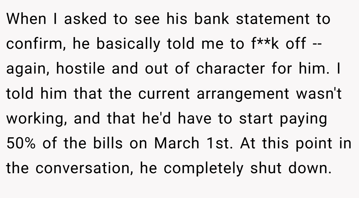 When I asked to see his bank statement to confirm, he basically told me to f**k off -- again, hostile and out of character for him. I told him that the current arrangement wasn't working, and that he'd have to start paying 50% of the bills on March 1st. At this point in the conversation, he completely shut down.