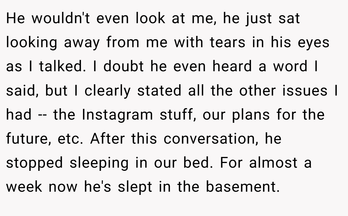 He wouldn't even look at me, he just sat looking away from me with tears in his eyes as I talked. I doubt he even heard a word I said, but I clearly stated all the other issues I had -- the Instagram stuff, our plans for the future, etc. After this conversation, he stopped sleeping in our bed. For almost a week now he's slept in the basement.