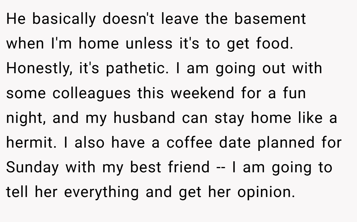 He basically doesn't leave the basement when I'm home unless it's to get food. Honestly, it's pathetic. I am going out with some colleagues this weekend for a fun night, and my husband can stay home like a hermit. I also have a coffee date planned for Sunday with my best friend -- I am going to tell her everything and get her opinion.
