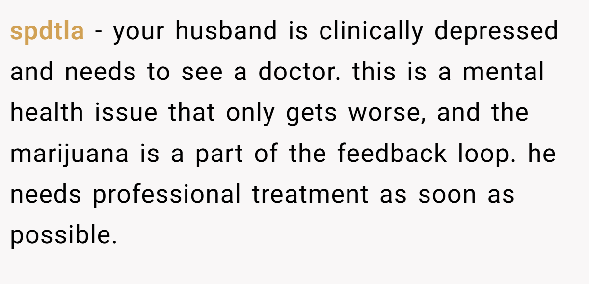 spdtla − your husband is clinically depressed and needs to see a doctor. this is a mental health issue that only gets worse, and the marijuana is a part of the feedback loop. he needs professional treatment as soon as possible.
