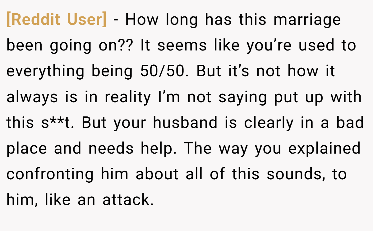 [Reddit User] − How long has this marriage been going on?? It seems like you’re used to everything being 50/50. But it’s not how it always is in reality I’m not saying put up with this s**t. But your husband is clearly in a bad place and needs help. The way you explained confronting him about all of this sounds, to him, like an attack.
