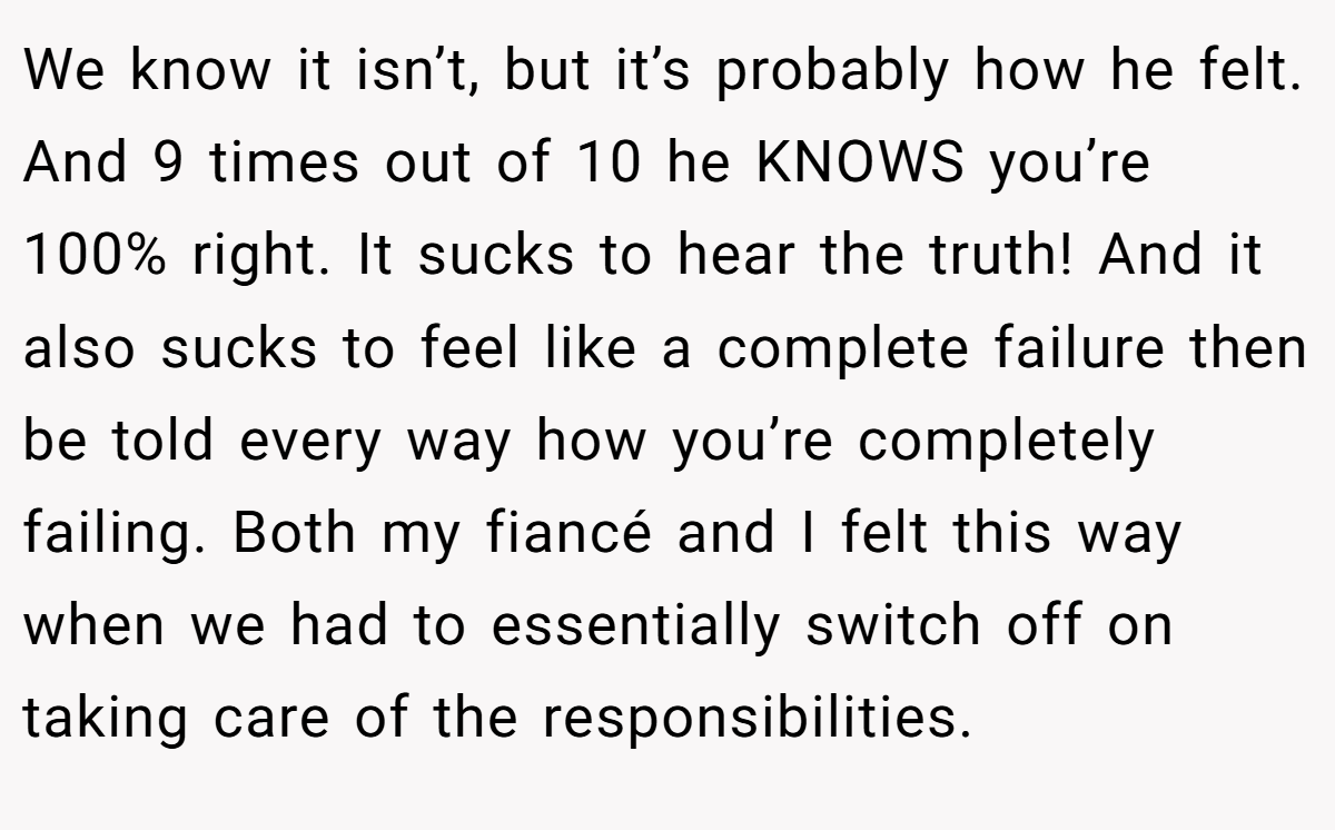 We know it isn’t, but it’s probably how he felt. And 9 times out of 10 he KNOWS you’re 100% right. It sucks to hear the truth! And it also sucks to feel like a complete failure then be told every way how you’re completely failing. Both my fiancé and I felt this way when we had to essentially switch off on taking care of the responsibilities.