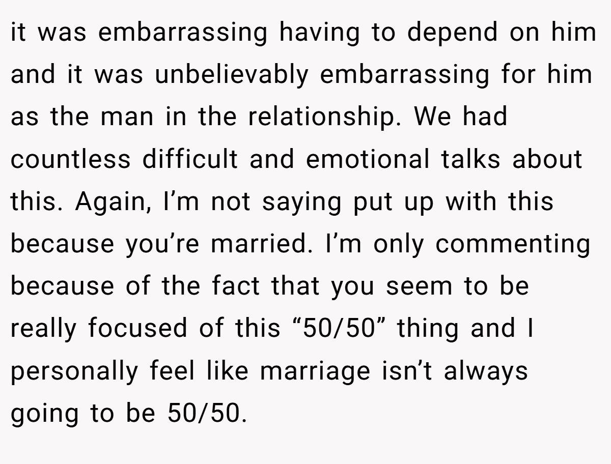 it was embarrassing having to depend on him and it was unbelievably embarrassing for him as the man in the relationship. We had countless difficult and emotional talks about this. Again, I’m not saying put up with this because you’re married. I’m only commenting because of the fact that you seem to be really focused of this “50/50” thing and I personally feel like marriage isn’t always going to be 50/50.