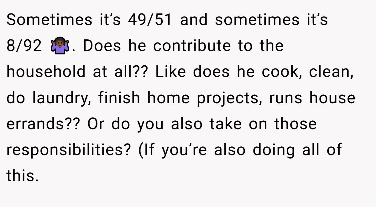 Sometimes it’s 49/51 and sometimes it’s 8/92 🤷🏾‍♀️. Does he contribute to the household at all?? Like does he cook, clean, do laundry, finish home projects, runs house errands?? Or do you also take on those responsibilities? (If you’re also doing all of this.