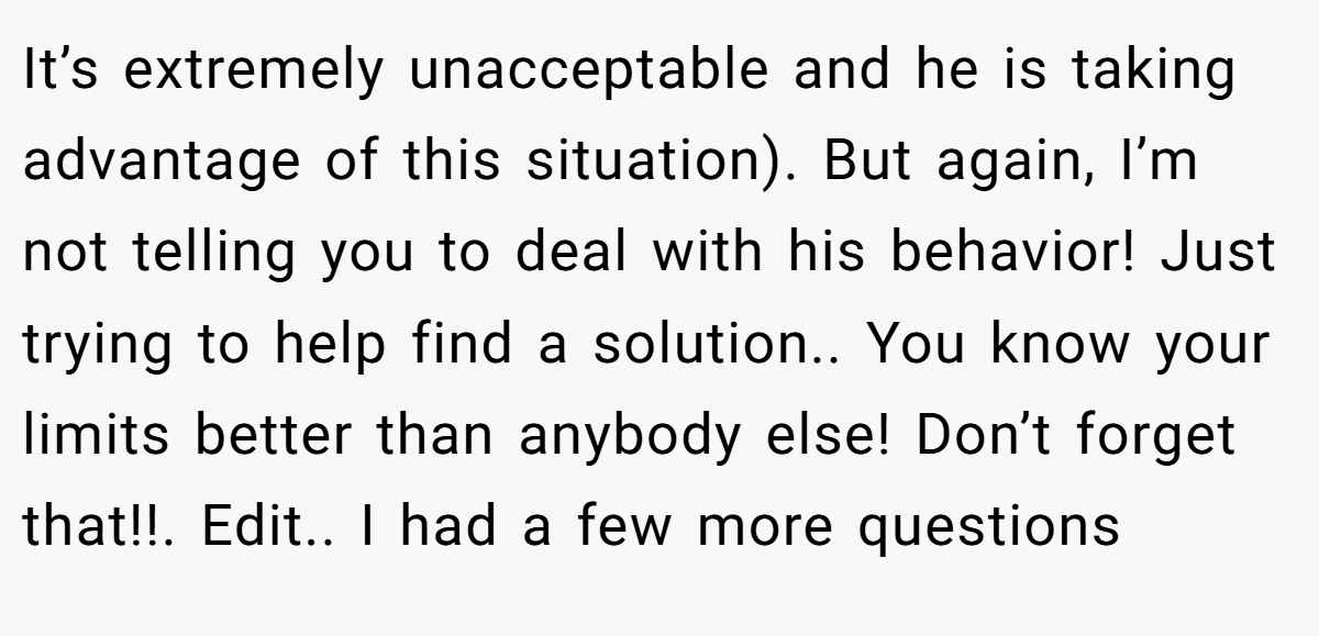 It’s extremely unacceptable and he is taking advantage of this situation). But again, I’m not telling you to deal with his behavior! Just trying to help find a solution.. You know your limits better than anybody else! Don’t forget that!!. Edit.. I had a few more questions