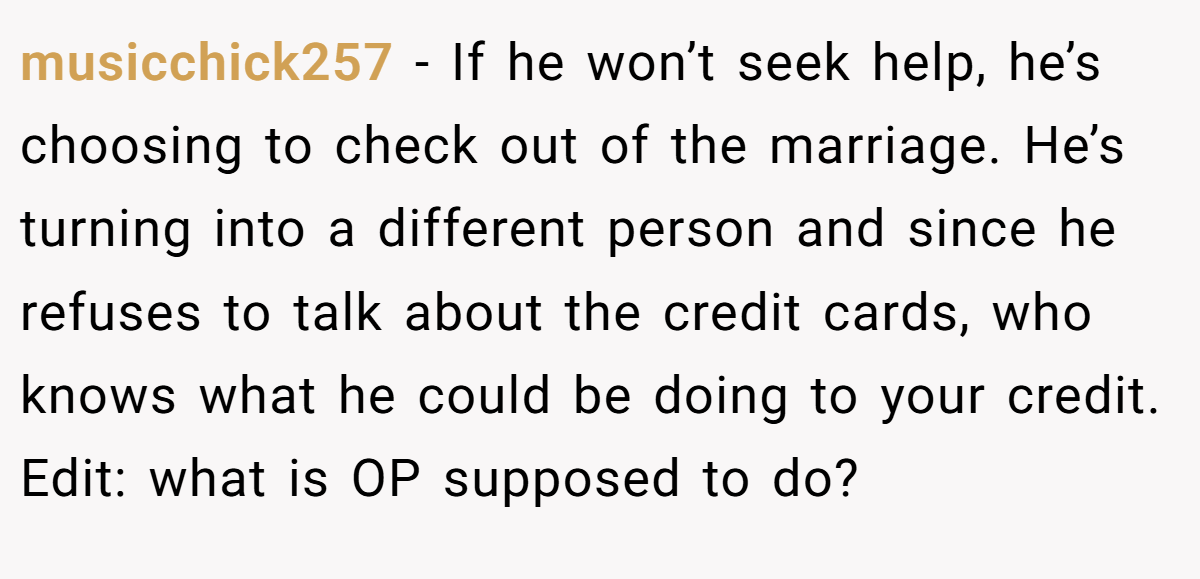 musicchick257 − If he won’t seek help, he’s choosing to check out of the marriage. He’s turning into a different person and since he refuses to talk about the credit cards, who knows what he could be doing to your credit. Edit: what is OP supposed to do?