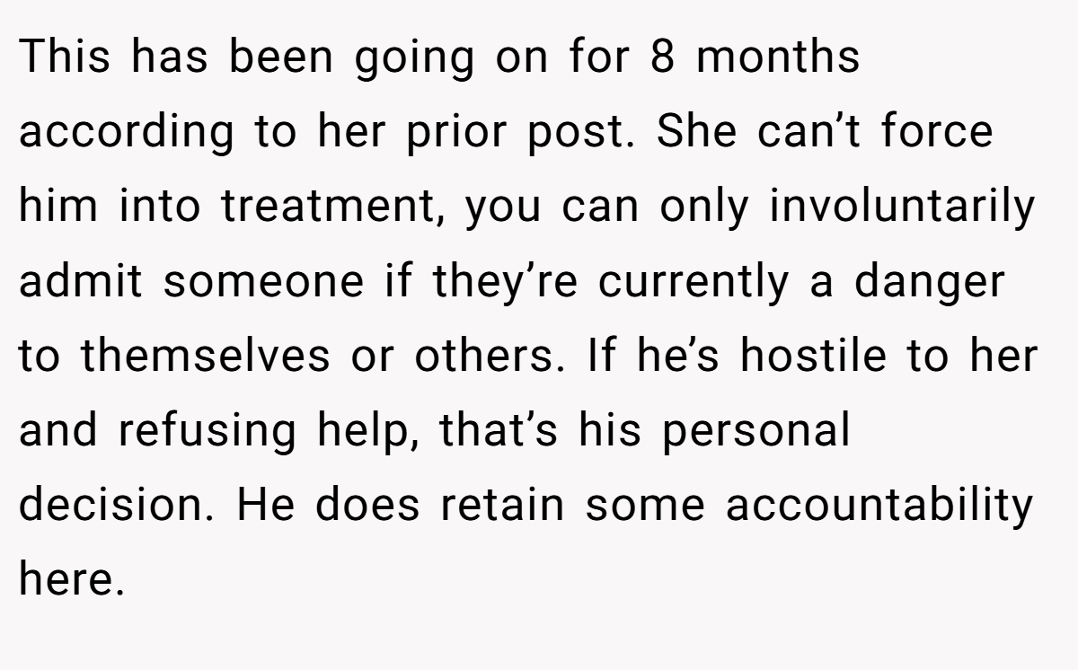 This has been going on for 8 months according to her prior post. She can’t force him into treatment, you can only involuntarily admit someone if they’re currently a danger to themselves or others. If he’s hostile to her and refusing help, that’s his personal decision. He does retain some accountability here.