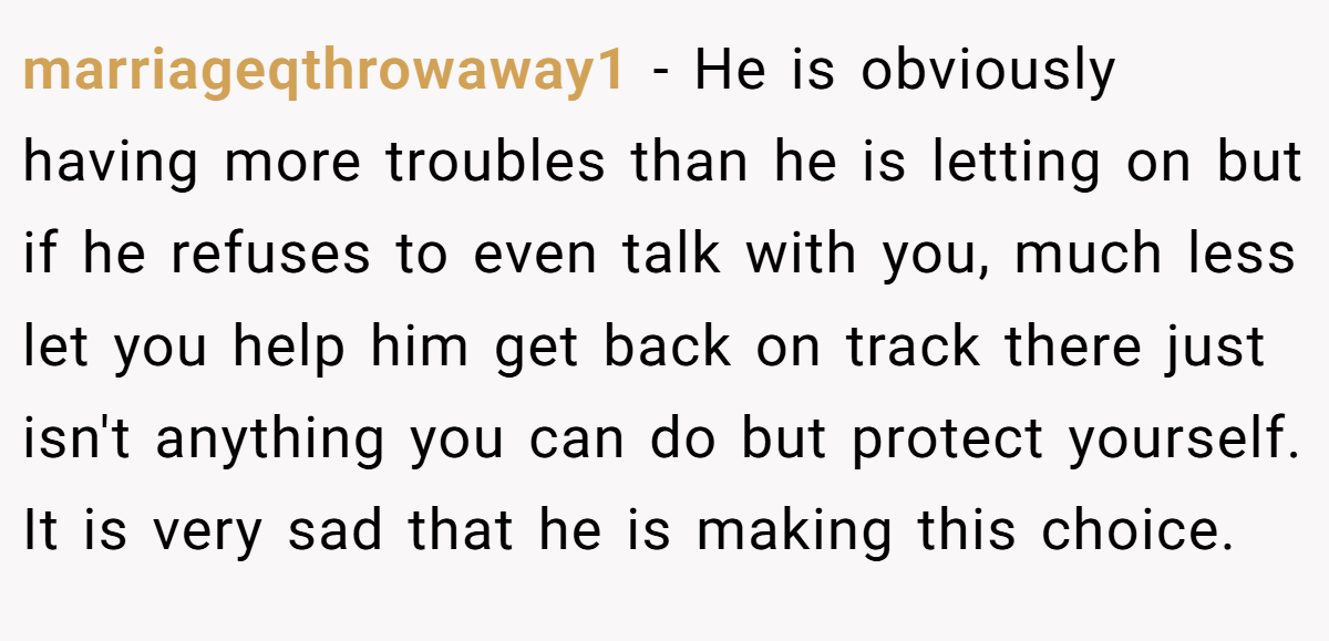 marriageqthrowaway1 − He is obviously having more troubles than he is letting on but if he refuses to even talk with you, much less let you help him get back on track there just isn't anything you can do but protect yourself. It is very sad that he is making this choice.
