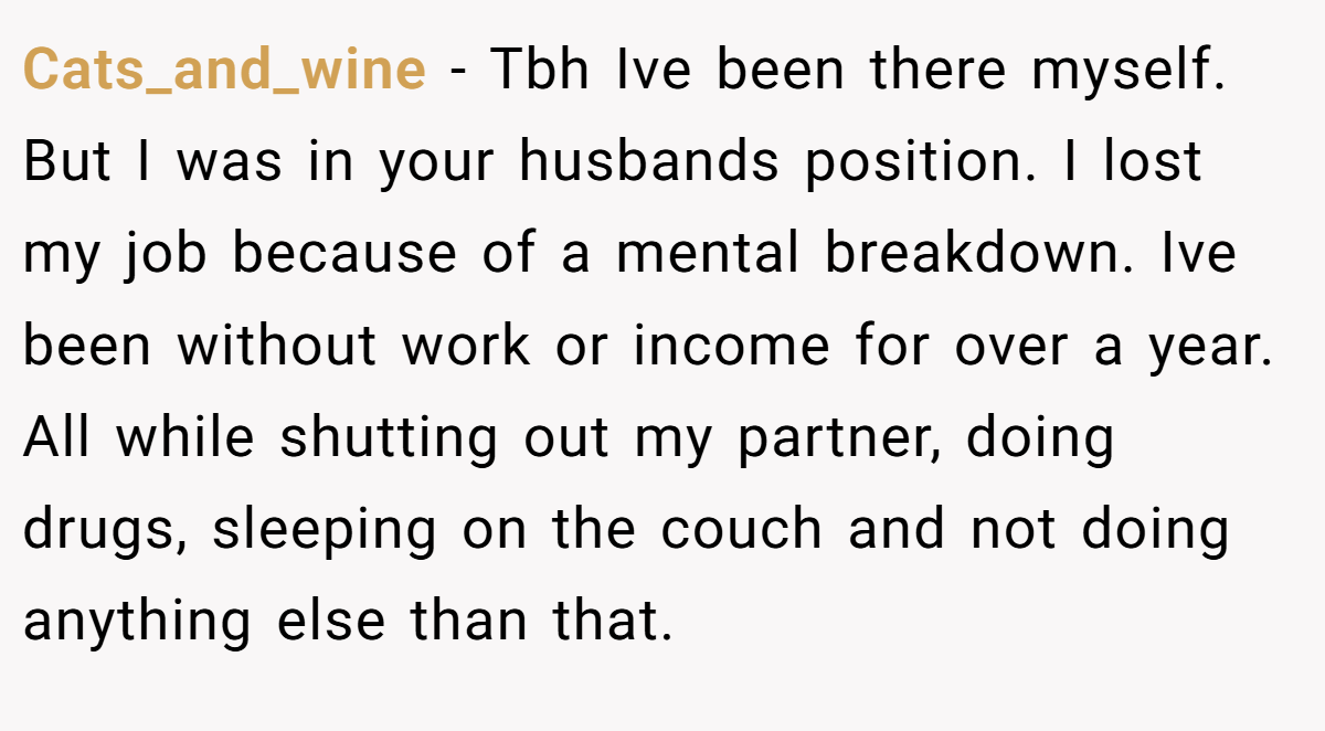 Cats_and_wine − Tbh Ive been there myself. But I was in your husbands position. I lost my job because of a mental breakdown. Ive been without work or income for over a year. All while shutting out my partner, doing drugs, sleeping on the couch and not doing anything else than that.