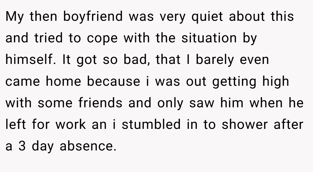 My then boyfriend was very quiet about this and tried to cope with the situation by himself. It got so bad, that I barely even came home because i was out getting high with some friends and only saw him when he left for work an i stumbled in to shower after a 3 day absence.