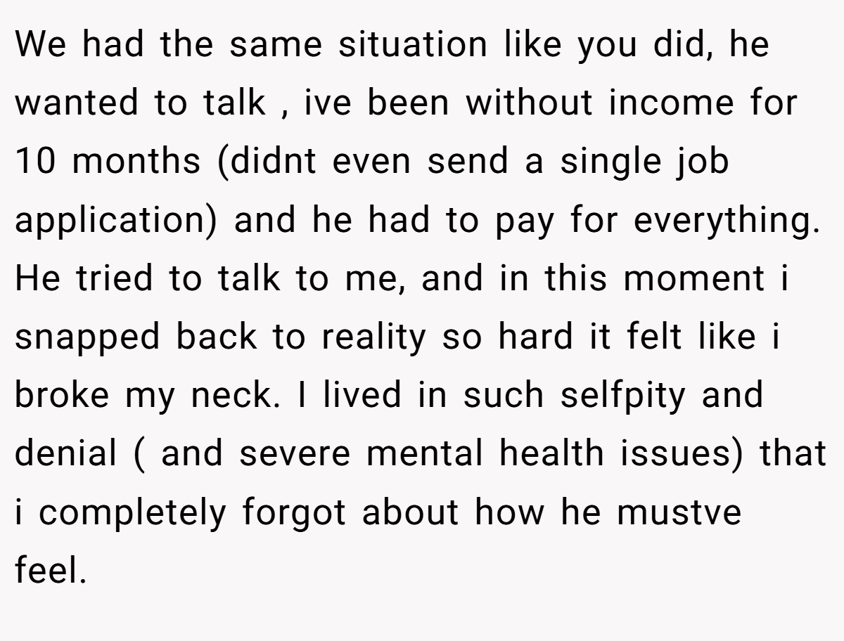 We had the same situation like you did, he wanted to talk , ive been without income for 10 months (didnt even send a single job application) and he had to pay for everything. He tried to talk to me, and in this moment i snapped back to reality so hard it felt like i broke my neck. I lived in such selfpity and denial ( and severe mental health issues) that i completely forgot about how he mustve feel.