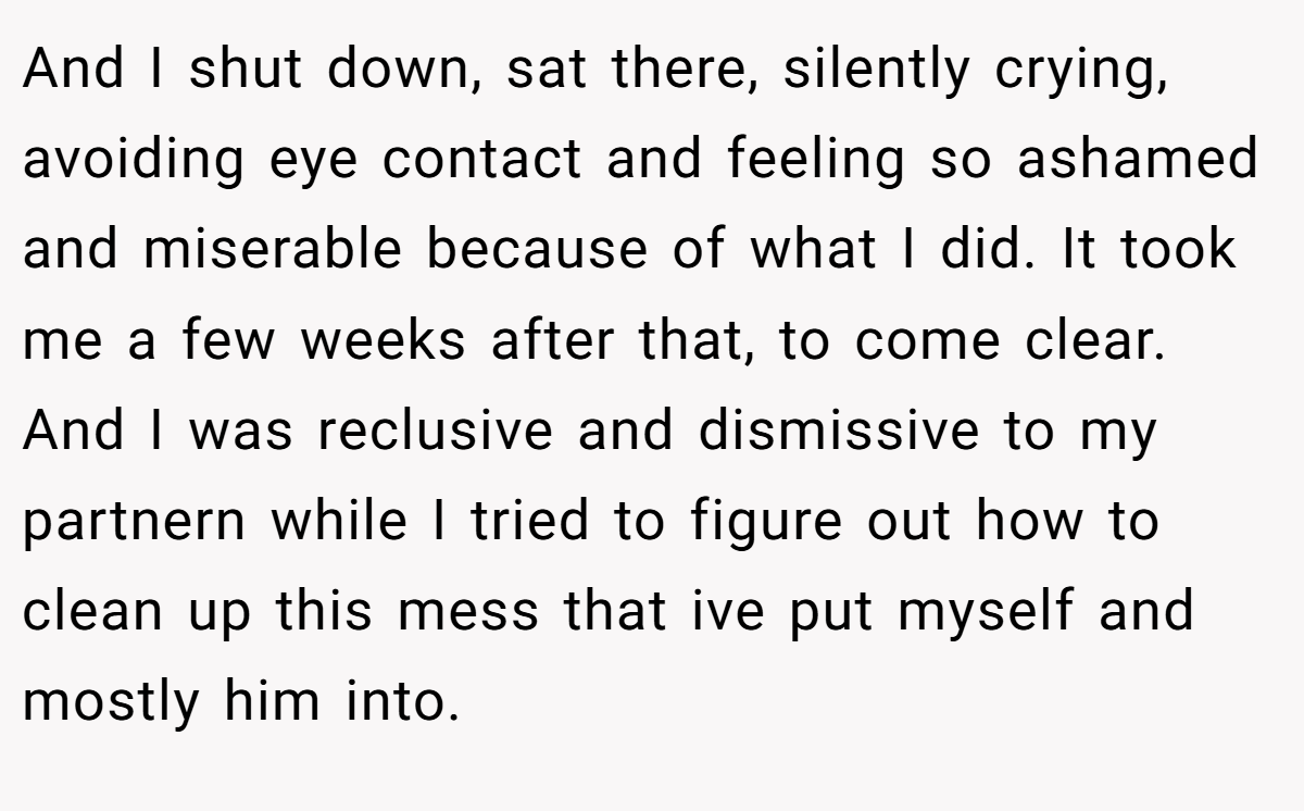 And I shut down, sat there, silently crying, avoiding eye contact and feeling so ashamed and miserable because of what I did. It took me a few weeks after that, to come clear. And I was reclusive and dismissive to my partnern while I tried to figure out how to clean up this mess that ive put myself and mostly him into.