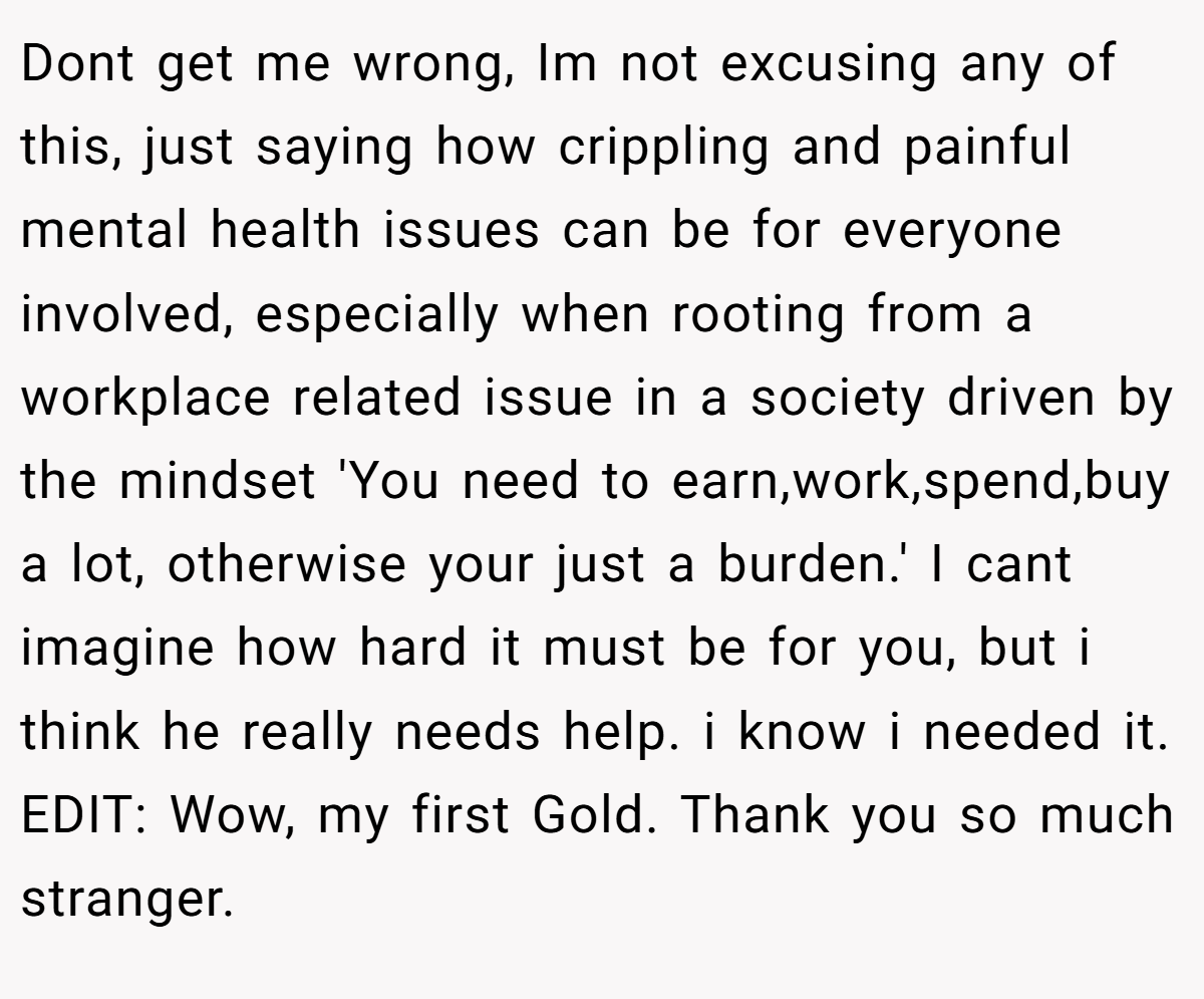 Dont get me wrong, Im not excusing any of this, just saying how crippling and painful mental health issues can be for everyone involved, especially when rooting from a workplace related issue in a society driven by the mindset 'You need to earn,work,spend,buy a lot, otherwise your just a burden.' I cant imagine how hard it must be for you, but i think he really needs help. i know i needed it. EDIT: Wow, my first Gold. Thank you so much stranger.