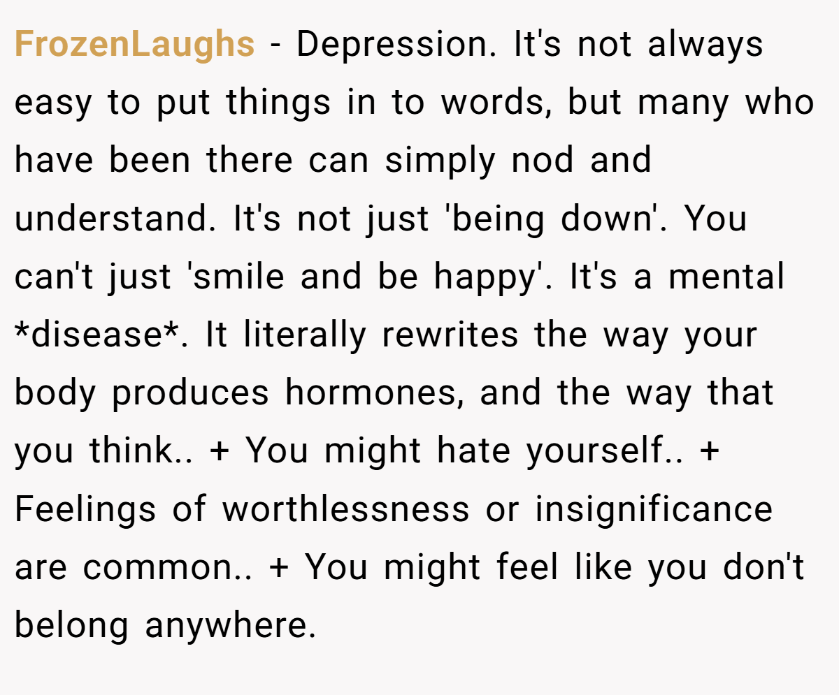 FrozenLaughs − Depression. It's not always easy to put things in to words, but many who have been there can simply nod and understand. It's not just 'being down'. You can't just 'smile and be happy'. It's a mental *disease*. It literally rewrites the way your body produces hormones, and the way that you think.. + You might hate yourself.. + Feelings of worthlessness or insignificance are common.. + You might feel like you don't belong anywhere.