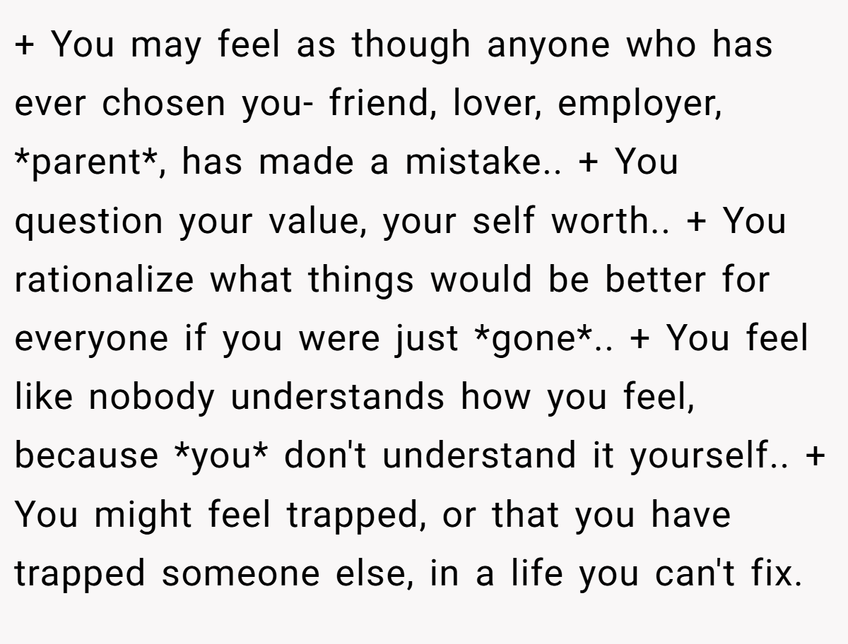 + You may feel as though anyone who has ever chosen you- friend, lover, employer, *parent*, has made a mistake.. + You question your value, your self worth.. + You rationalize what things would be better for everyone if you were just *gone*.. + You feel like nobody understands how you feel, because *you* don't understand it yourself.. + You might feel trapped, or that you have trapped someone else, in a life you can't fix.