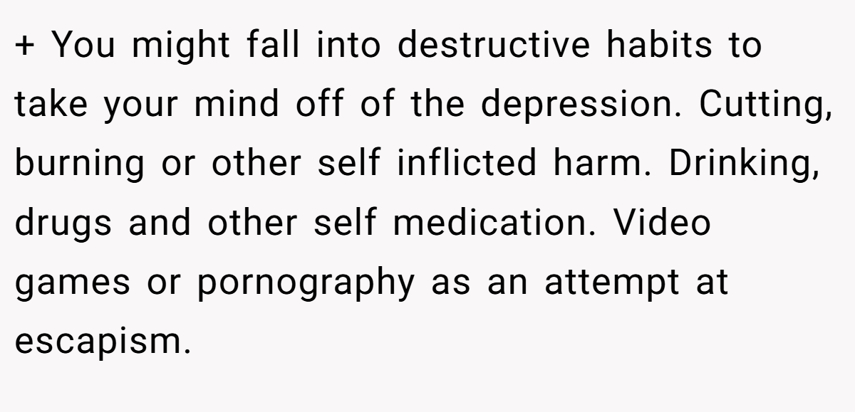 + You might fall into destructive habits to take your mind off of the depression. Cutting, burning or other self inflicted harm. Drinking, drugs and other self medication. Video games or pornography as an attempt at escapism.