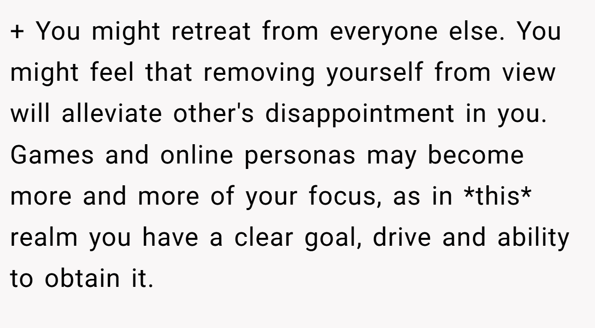+ You might retreat from everyone else. You might feel that removing yourself from view will alleviate other's disappointment in you. Games and online personas may become more and more of your focus, as in *this* realm you have a clear goal, drive and ability to obtain it.