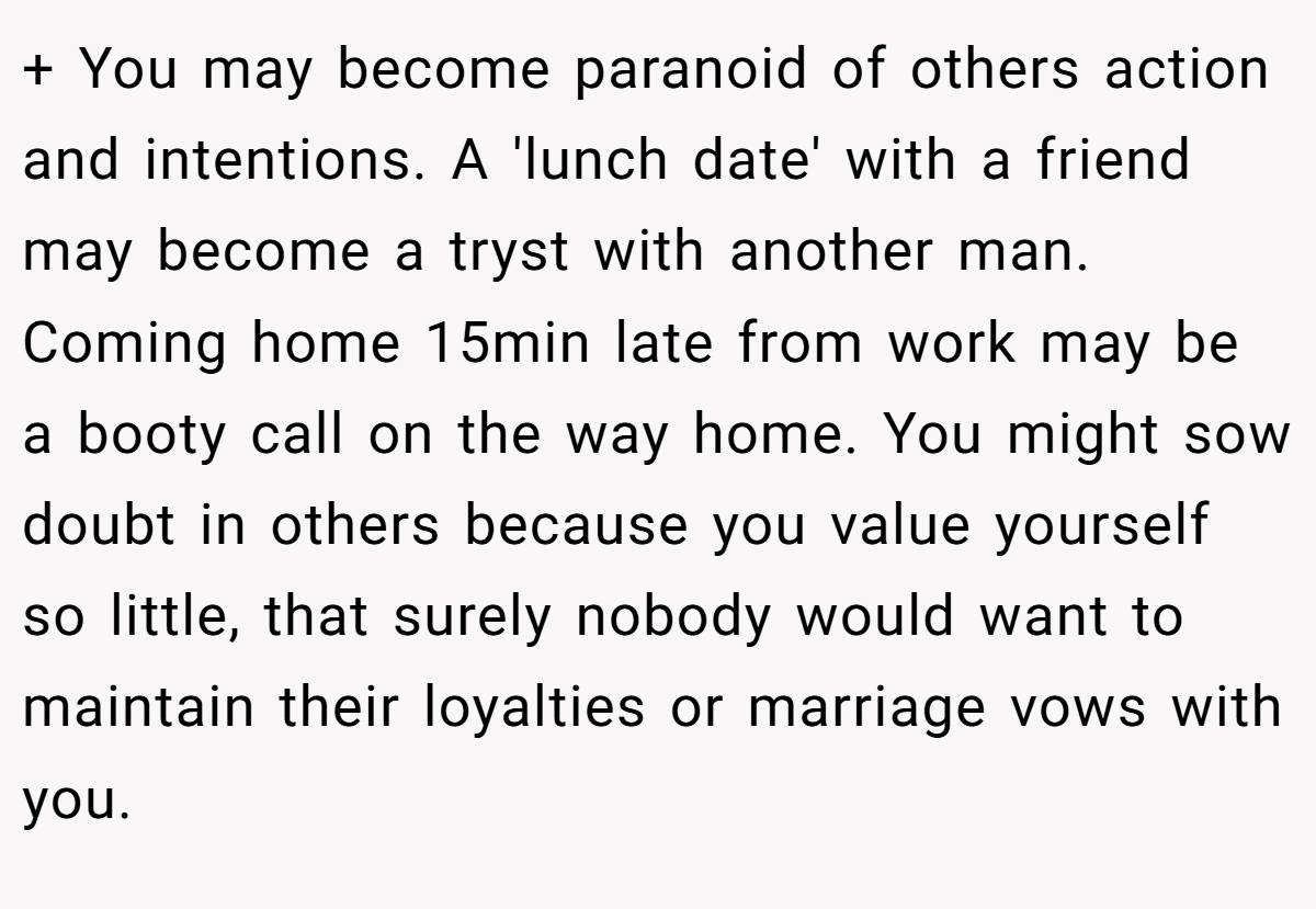 + You may become paranoid of others action and intentions. A 'lunch date' with a friend may become a tryst with another man. Coming home 15min late from work may be a booty call on the way home. You might sow doubt in others because you value yourself so little, that surely nobody would want to maintain their loyalties or marriage vows with you.