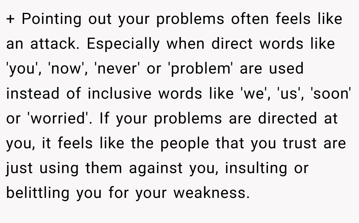 + Pointing out your problems often feels like an attack. Especially when direct words like 'you', 'now', 'never' or 'problem' are used instead of inclusive words like 'we', 'us', 'soon' or 'worried'. If your problems are directed at you, it feels like the people that you trust are just using them against you, insulting or belittling you for your weakness.