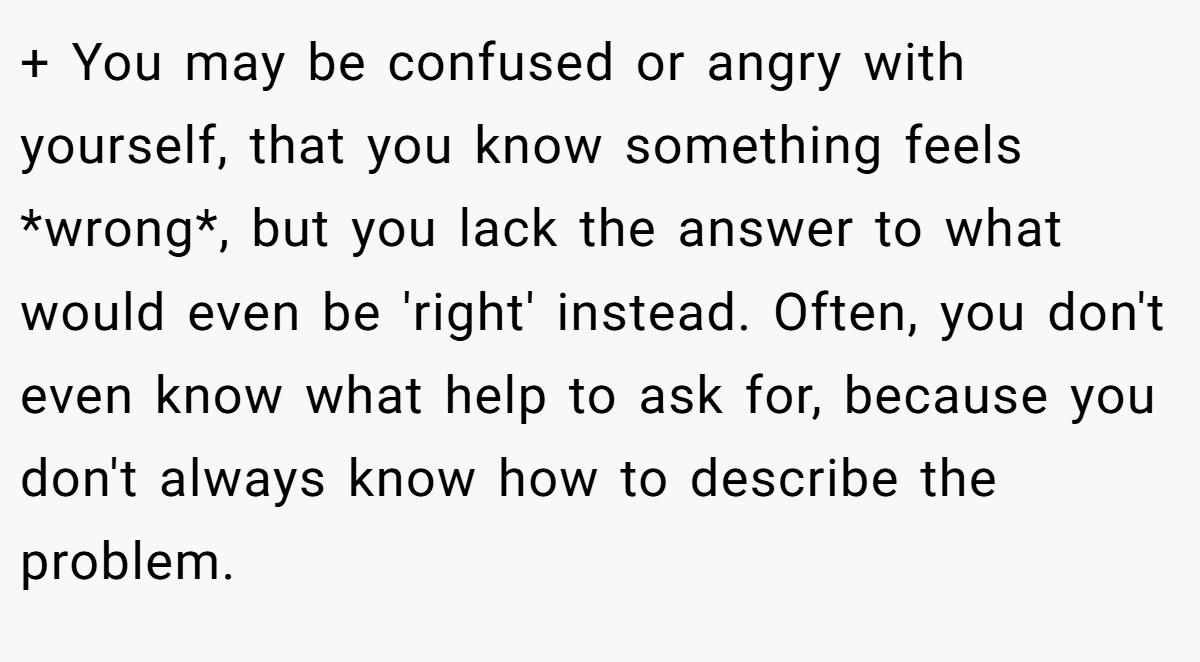 + You may be confused or angry with yourself, that you know something feels *wrong*, but you lack the answer to what would even be 'right' instead. Often, you don't even know what help to ask for, because you don't always know how to describe the problem.