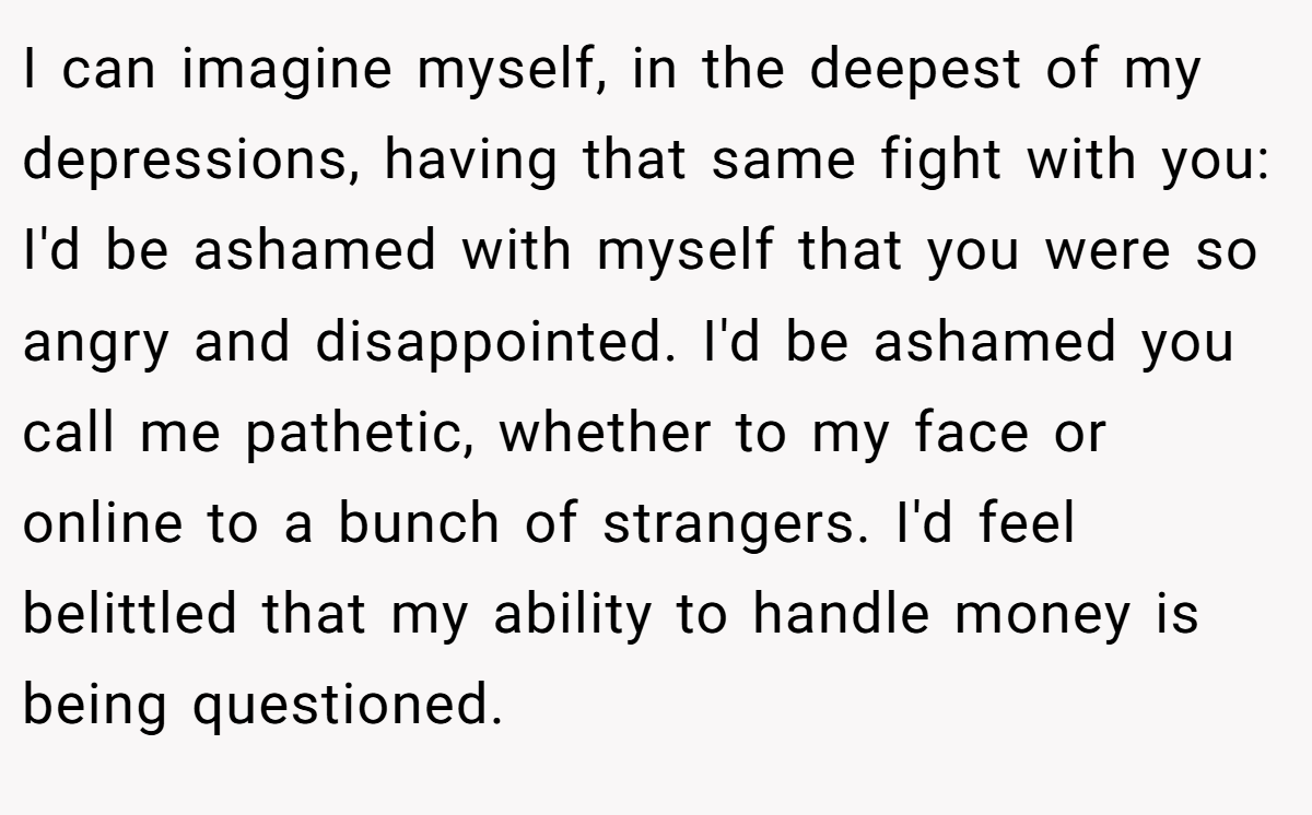 I can imagine myself, in the deepest of my depressions, having that same fight with you: I'd be ashamed with myself that you were so angry and disappointed. I'd be ashamed you call me pathetic, whether to my face or online to a bunch of strangers. I'd feel belittled that my ability to handle money is being questioned.