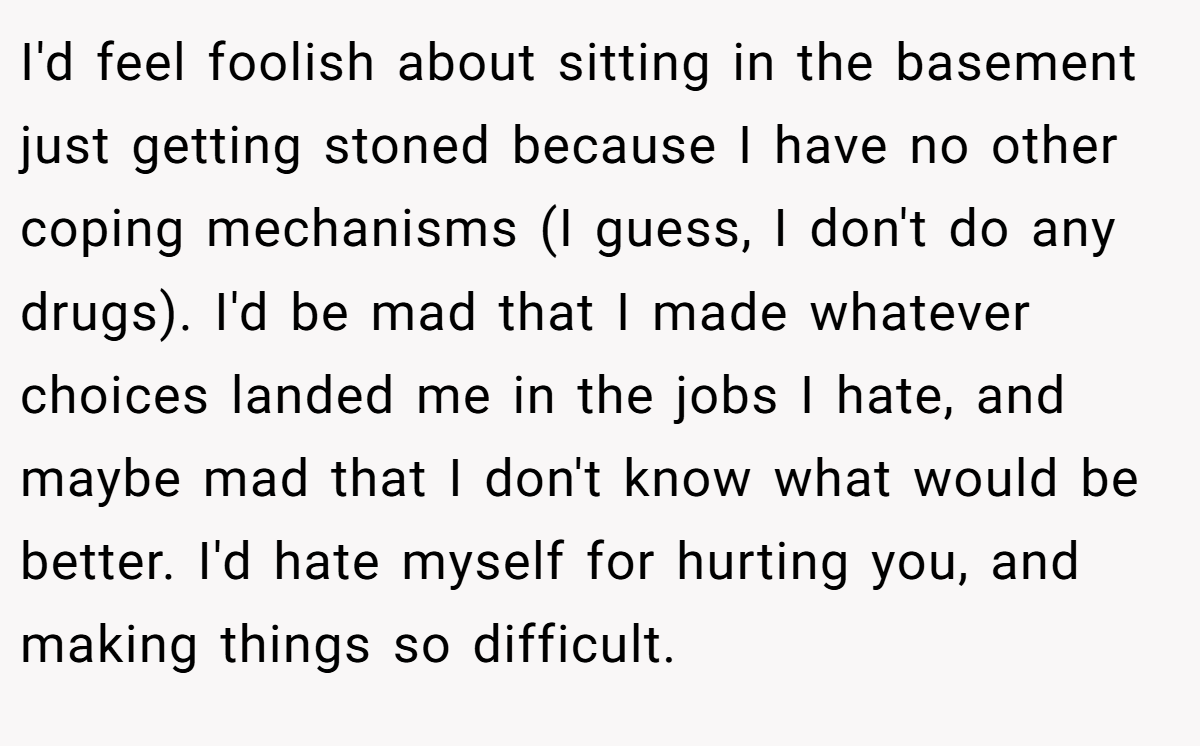 I'd feel foolish about sitting in the basement just getting stoned because I have no other coping mechanisms (I guess, I don't do any drugs). I'd be mad that I made whatever choices landed me in the jobs I hate, and maybe mad that I don't know what would be better. I'd hate myself for hurting you, and making things so difficult.