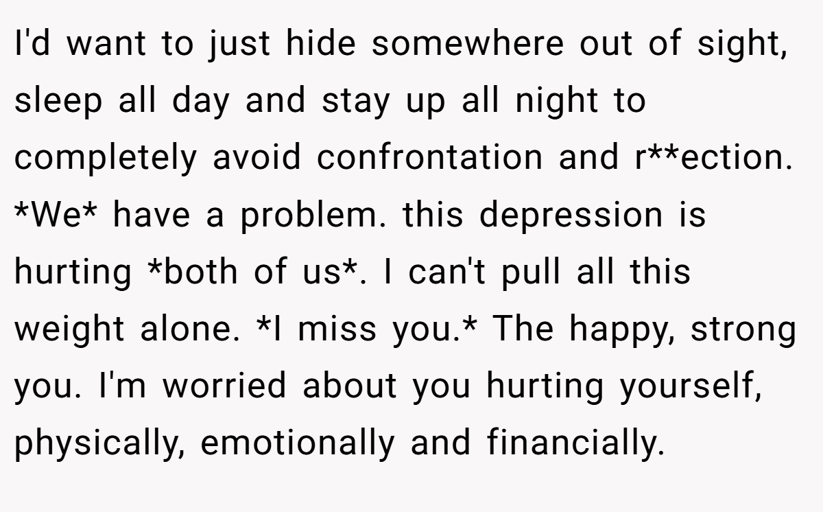I'd want to just hide somewhere out of sight, sleep all day and stay up all night to completely avoid confrontation and r**ection. *We* have a problem. this depression is hurting *both of us*. I can't pull all this weight alone. *I miss you.* The happy, strong you. I'm worried about you hurting yourself, physically, emotionally and financially.