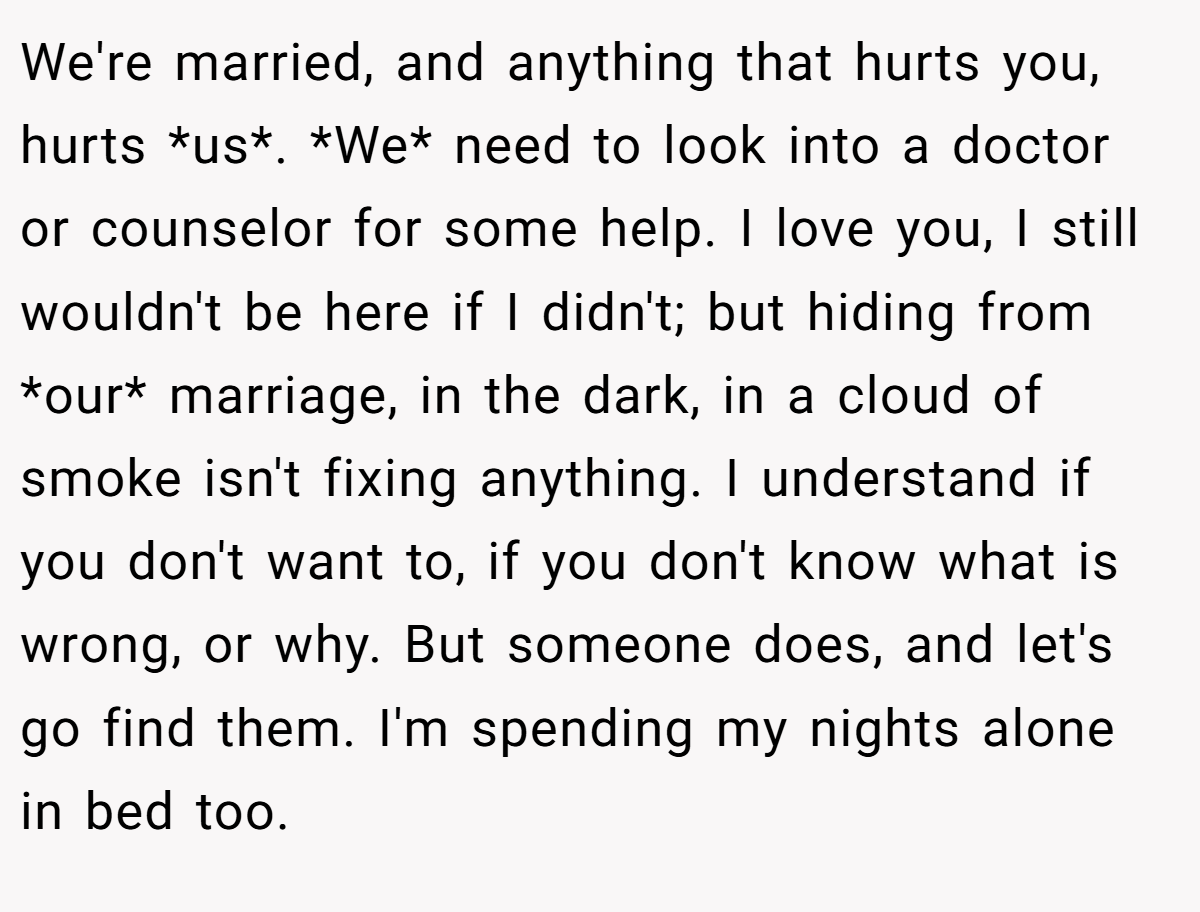 We're married, and anything that hurts you, hurts *us*. *We* need to look into a doctor or counselor for some help. I love you, I still wouldn't be here if I didn't; but hiding from *our* marriage, in the dark, in a cloud of smoke isn't fixing anything. I understand if you don't want to, if you don't know what is wrong, or why. But someone does, and let's go find them. I'm spending my nights alone in bed too.