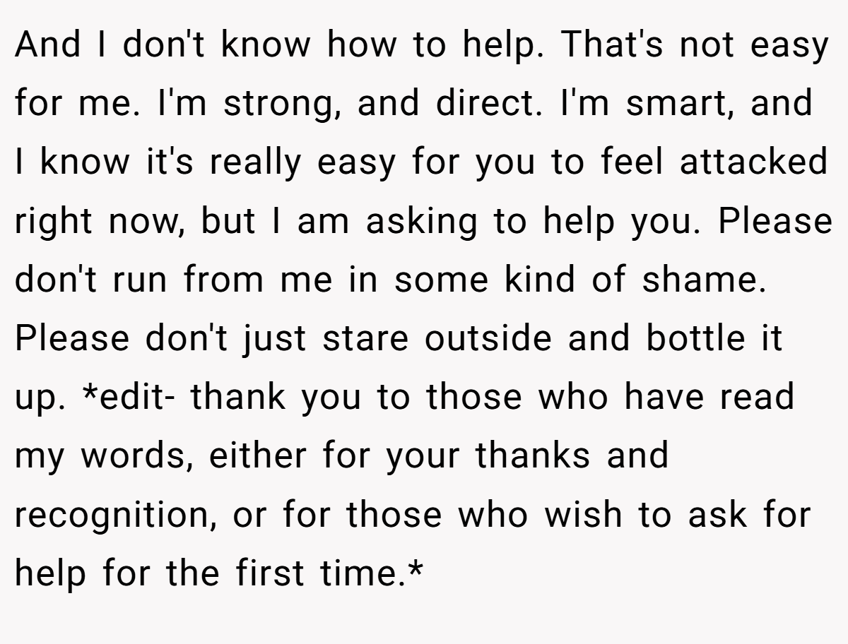 And I don't know how to help. That's not easy for me. I'm strong, and direct. I'm smart, and I know it's really easy for you to feel attacked right now, but I am asking to help you. Please don't run from me in some kind of shame. Please don't just stare outside and bottle it up. *edit- thank you to those who have read my words, either for your thanks and recognition, or for those who wish to ask for help for the first time.*