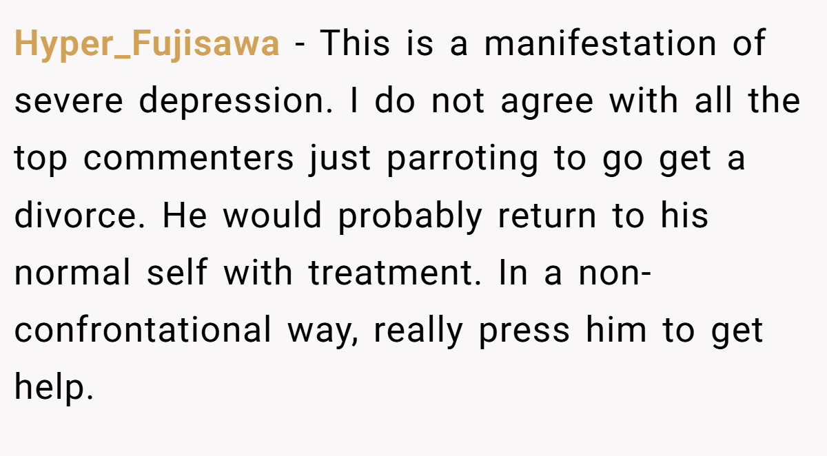 Hyper_Fujisawa − This is a manifestation of severe depression. I do not agree with all the top commenters just parroting to go get a divorce. He would probably return to his normal self with treatment. In a non-confrontational way, really press him to get help.