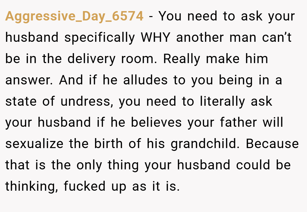 Aggressive_Day_6574 − You need to ask your husband specifically WHY another man can’t be in the delivery room. Really make him answer. And if he alludes to you being in a state of undress, you need to literally ask your husband if he believes your father will sexualize the birth of his grandchild. Because that is the only thing your husband could be thinking, fucked up as it is.