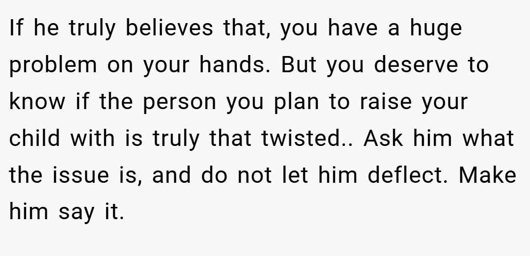 If he truly believes that, you have a huge problem on your hands. But you deserve to know if the person you plan to raise your child with is truly that twisted.. Ask him what the issue is, and do not let him deflect. Make him say it.