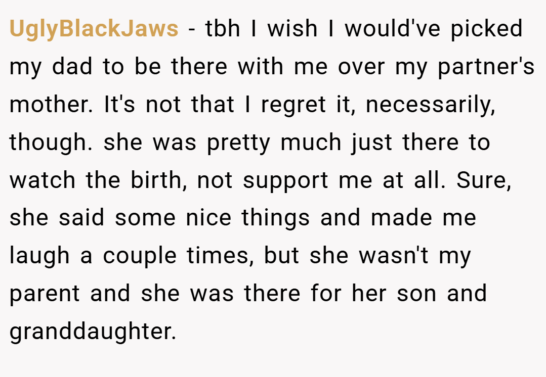 UglyBlackJaws − tbh I wish I would've picked my dad to be there with me over my partner's mother. It's not that I regret it, necessarily, though. she was pretty much just there to watch the birth, not support me at all. Sure, she said some nice things and made me laugh a couple times, but she wasn't my parent and she was there for her son and granddaughter.