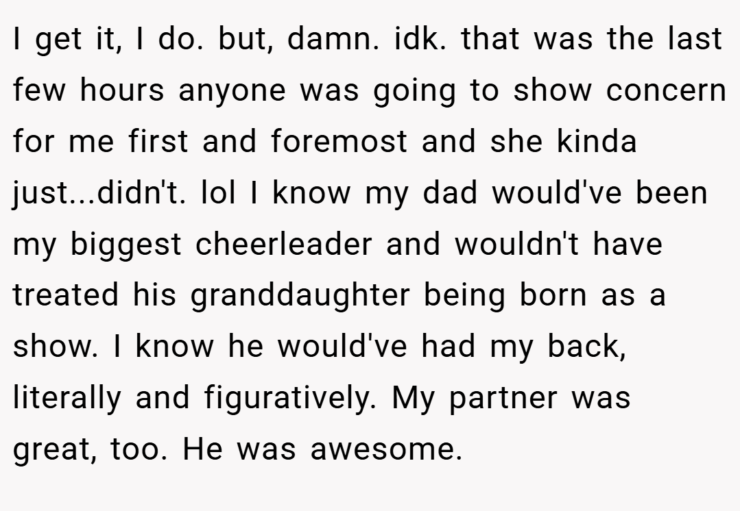 I get it, I do. but, damn. idk. that was the last few hours anyone was going to show concern for me first and foremost and she kinda just...didn't. lol I know my dad would've been my biggest cheerleader and wouldn't have treated his granddaughter being born as a show. I know he would've had my back, literally and figuratively. My partner was great, too. He was awesome.