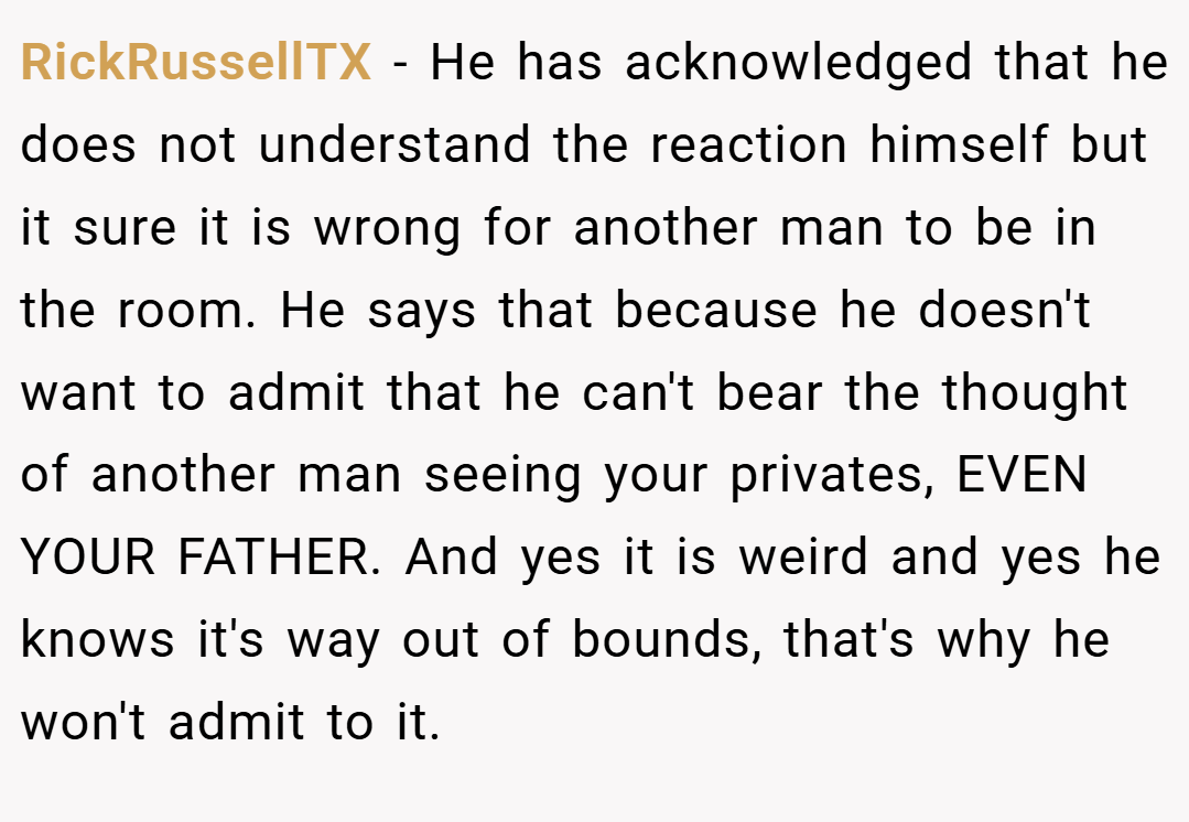 RickRussellTX − He has acknowledged that he does not understand the reaction himself but it sure it is wrong for another man to be in the room. He says that because he doesn't want to admit that he can't bear the thought of another man seeing your privates, EVEN YOUR FATHER. And yes it is weird and yes he knows it's way out of bounds, that's why he won't admit to it.