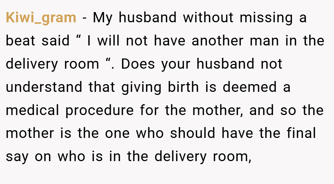Kiwi_gram − My husband without missing a beat said “ I will not have another man in the delivery room “. Does your husband not understand that giving birth is deemed a medical procedure for the mother, and so the mother is the one who should have the final say on who is in the delivery room,