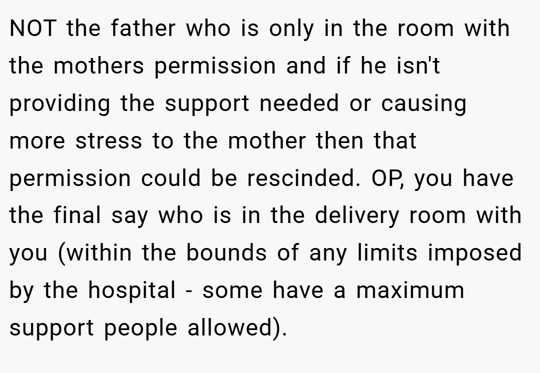 NOT the father who is only in the room with the mothers permission and if he isn't providing the support needed or causing more stress to the mother then that permission could be rescinded. OP, you have the final say who is in the delivery room with you (within the bounds of any limits imposed by the hospital - some have a maximum support people allowed).