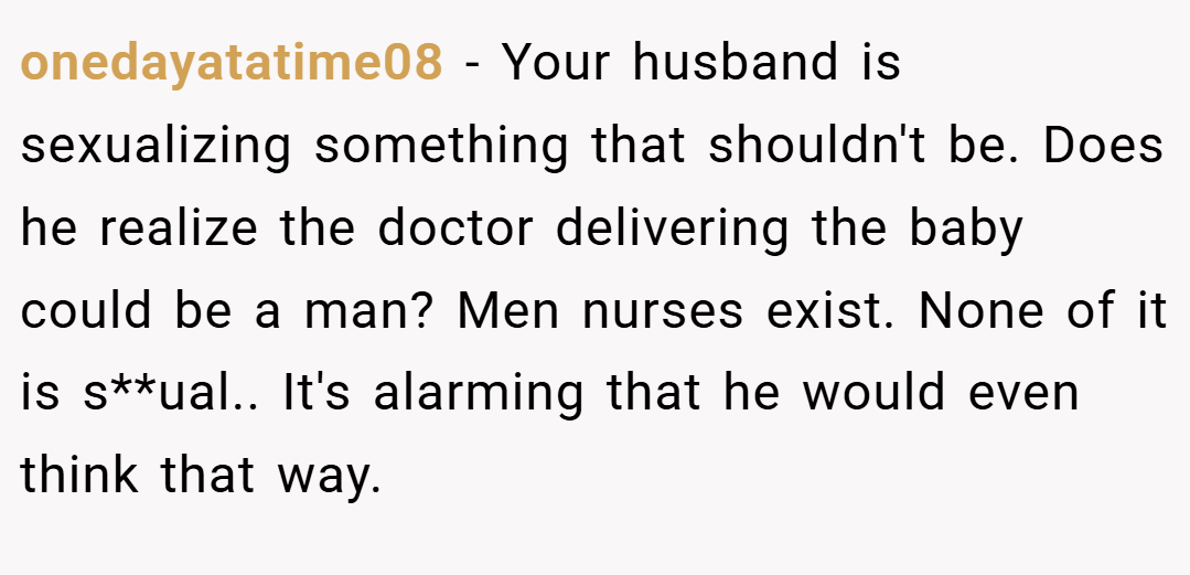 onedayatatime08 − Your husband is sexualizing something that shouldn't be. Does he realize the doctor delivering the baby could be a man? Men nurses exist. None of it is s**ual.. It's alarming that he would even think that way.