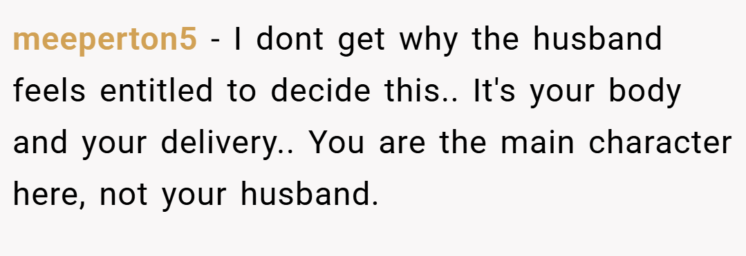 meeperton5 − I dont get why the husband feels entitled to decide this.. It's your body and your delivery.. You are the main character here, not your husband.
