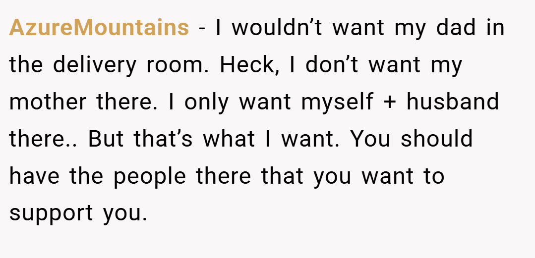 AzureMountains − I wouldn’t want my dad in the delivery room. Heck, I don’t want my mother there. I only want myself + husband there.. But that’s what I want. You should have the people there that you want to support you.
