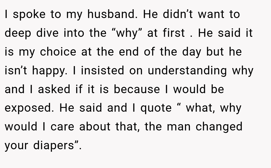 I spoke to my husband. He didn’t want to deep dive into the “why” at first . He said it is my choice at the end of the day but he isn’t happy. I insisted on understanding why and I asked if it is because I would be exposed. He said and I quote “ what, why would I care about that, the man changed your diapers”.