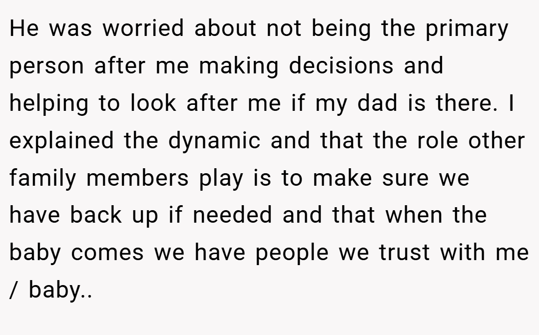 He was worried about not being the primary person after me making decisions and helping to look after me if my dad is there. I explained the dynamic and that the role other family members play is to make sure we have back up if needed and that when the baby comes we have people we trust with me / baby..