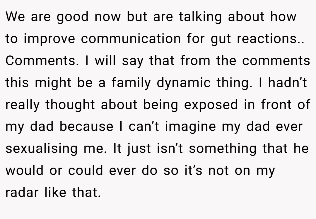 We are good now but are talking about how to improve communication for gut reactions.. Comments. I will say that from the comments this might be a family dynamic thing. I hadn’t really thought about being exposed in front of my dad because I can’t imagine my dad ever sexualising me. It just isn’t something that he would or could ever do so it’s not on my radar like that.