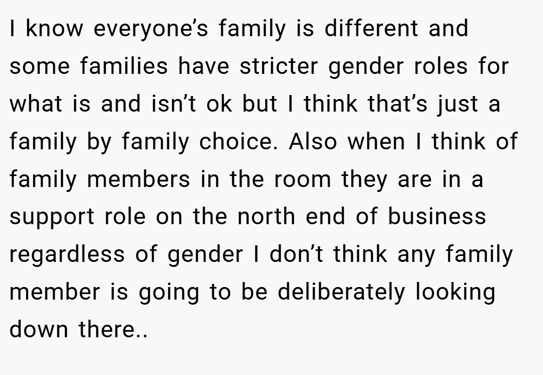 I know everyone’s family is different and some families have stricter gender roles for what is and isn’t ok but I think that’s just a family by family choice. Also when I think of family members in the room they are in a support role on the north end of business regardless of gender I don’t think any family member is going to be deliberately looking down there..