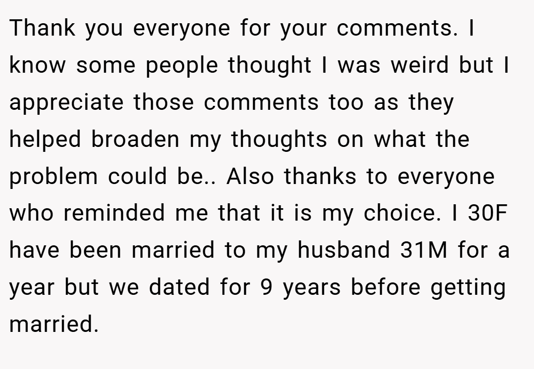 Thank you everyone for your comments. I know some people thought I was weird but I appreciate those comments too as they helped broaden my thoughts on what the problem could be.. Also thanks to everyone who reminded me that it is my choice. I 30F have been married to my husband 31M for a year but we dated for 9 years before getting married.