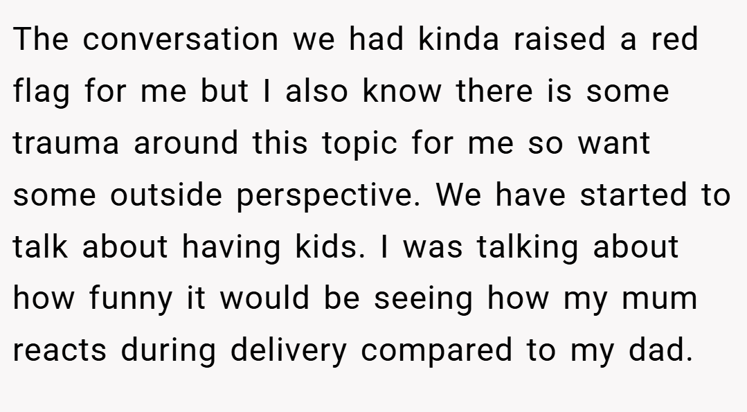 The conversation we had kinda raised a red flag for me but I also know there is some trauma around this topic for me so want some outside perspective. We have started to talk about having kids. I was talking about how funny it would be seeing how my mum reacts during delivery compared to my dad.